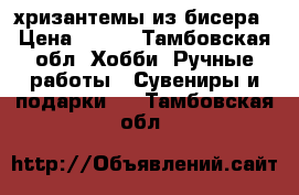 хризантемы из бисера › Цена ­ 500 - Тамбовская обл. Хобби. Ручные работы » Сувениры и подарки   . Тамбовская обл.